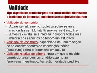 Validade
• Validade de conteúdo
• Aparente- julgamento subjetivo sobre se uma
medida faz sentido intuitivamente, se é razoável
• Amostral- avalia se a medida incorpora todos ou a
maioria dos aspectos do fenômeno estudado
• Validade de construto- capacidade de uma medição
de se encaixar dentro da concepção teórica
(construto) sobre o fenômeno em estudo
• Validade relativa ao critério- grau em que a medida
correlaciona-se com um critério externo ao
fenômeno investigado. Variação: validade preditiva
Tipo especial de acurácia: grau em que a medida representa
o fenômeno de interesse, quando esse é subjetivo e abstrato
 