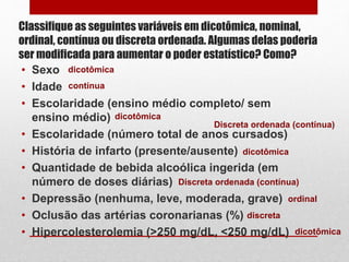 Classifique as seguintes variáveis em dicotômica, nominal,
ordinal, contínua ou discreta ordenada. Algumas delas poderia
ser modificada para aumentar o poder estatístico? Como?
• Sexo
• Idade
• Escolaridade (ensino médio completo/ sem
ensino médio)
• Escolaridade (número total de anos cursados)
• História de infarto (presente/ausente)
• Quantidade de bebida alcoólica ingerida (em
número de doses diárias)
• Depressão (nenhuma, leve, moderada, grave)
• Oclusão das artérias coronarianas (%)
• Hipercolesterolemia (>250 mg/dL, <250 mg/dL)
dicotômica
dicotômica
dicotômica
dicotômica
contínua
discreta
Discreta ordenada (contínua)
Discreta ordenada (contínua)
ordinal
 