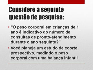 Considere a seguinte
questão de pesquisa:
• “O peso corporal em crianças de 1
ano é indicativo do número de
consultas de pronto-atendimento
durante o ano seguinte?”
• Você planeja um estudo de coorte
prospectivo, medindo o peso
corporal com uma balança infantil
 