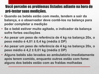 Você percebe os problemas listados adiante na hora de
pré-testar suas medições.
• Quando os bebês estão com medo, tendem a sair da
balança, e o observador deve contê-los na balança para
poder completar a medição
• Se o bebê estiver muito agitado, o indicador da balança
sofre fortes oscilações
• Ao pesar um peso de referência de 4 kg na balança 20x, o
peso médio é 4,01 ± 0,4 kg (média ± DP)
• Ao pesar um peso de referência de 4 kg na balança 20x, o
peso médio é 4,2 ± 0,01 kg (média ± DP)
• Alguns bebês são levados ao ambulatório imediatamente
após terem comido, enquanto outros estão com fome:
alguns dos bebês estão com as fraldas molhadas
 