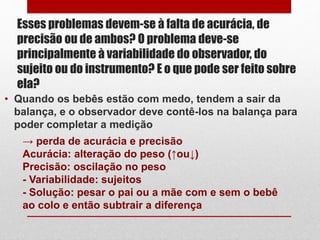 Esses problemas devem-se à falta de acurácia, de
precisão ou de ambos? O problema deve-se
principalmente à variabilidade do observador, do
sujeito ou do instrumento? E o que pode ser feito sobre
ela?
• Quando os bebês estão com medo, tendem a sair da
balança, e o observador deve contê-los na balança para
poder completar a medição
→ perda de acurácia e precisão
Acurácia: alteração do peso (↑ou↓)
Precisão: oscilação no peso
- Variabilidade: sujeitos
- Solução: pesar o pai ou a mãe com e sem o bebê
ao colo e então subtrair a diferença
 