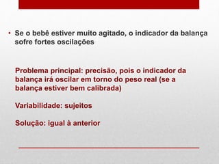• Se o bebê estiver muito agitado, o indicador da balança
sofre fortes oscilações
Problema principal: precisão, pois o indicador da
balança irá oscilar em torno do peso real (se a
balança estiver bem calibrada)
Variabilidade: sujeitos
Solução: igual à anterior
 
