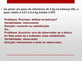 • Ao pesar um peso de referência de 4 kg na balança 20x, o
peso médio é 4,01 ± 0,4 kg (média ± DP)
Problema: Precisão- defeito na balança?
Variabilidade: instrumento
Solução: conserto ou substituição
Ou...
Problema: Acurácia- erro do observador se a leitura
foi feita antes de o indicador estar estabilizado
Variabilidade: observador
Solução: treinamento e teste do observador.
 
