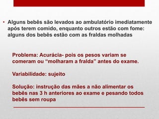 • Alguns bebês são levados ao ambulatório imediatamente
após terem comido, enquanto outros estão com fome:
alguns dos bebês estão com as fraldas molhadas
Problema: Acurácia- pois os pesos variam se
comeram ou “molharam a fralda” antes do exame.
Variabilidade: sujeito
Solução: instrução das mães a não alimentar os
bebês nas 3 h anteriores ao exame e pesando todos
bebês sem roupa
 