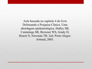 Aula baseada no capítulo 4 do livro
Delineando a Pesquisa Clínica. Uma
abordagem epidemiológica. Hulley SB,
Cummings SR, Browner WS, Grady D,
Hearst N, Newman TB. 2ed. Porto Alegre:
Artmed, 2003.
 