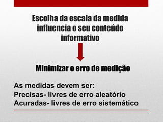 Escolha da escala da medida
influencia o seu conteúdo
informativo
As medidas devem ser:
Precisas- livres de erro aleatório
Acuradas- livres de erro sistemático
Minimizar o erro de medição
 