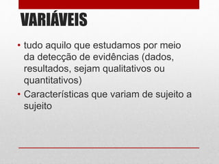 VARIÁVEIS
• tudo aquilo que estudamos por meio
da detecção de evidências (dados,
resultados, sejam qualitativos ou
quantitativos)
• Características que variam de sujeito a
sujeito
 