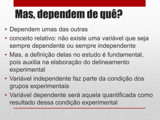 Mas, dependem de quê?
• Dependem umas das outras
• conceito relativo: não existe uma variável que seja
sempre dependente ou sempre independente
• Mas, a definição delas no estudo é fundamental,
pois auxilia na elaboração do delineamento
experimental
• Variável independente faz parte da condição dos
grupos experimentais
• Variável dependente será aquela quantificada como
resultado dessa condição experimental
 