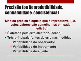 Precisão (ou Reprodutibilidade,
confiabilidade, consistência)
Medida precisa é aquela que é reprodutível (i.e.
cujos valores são semelhantes em cada
medição)
• É afetada pela erro aleatório (acaso)
• Três principais fontes de erro nas medidas
• Variabilidade do observador
• Variabilidade do instrumento
• Variabilidade do sujeito
 