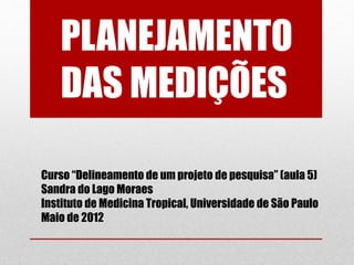 PLANEJAMENTO
DAS MEDIÇÕES
Curso “Delineamento de um projeto de pesquisa” (aula 5)
Sandra do Lago Moraes
Instituto de Medicina Tropical, Universidade de São Paulo
Maio de 2012
 