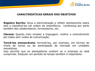 CARACTERISTICAS GERAIS DOS OBJETIVOS
Registro Escrito: força a administração a refletir atentamente sobre
eles e classificá-los em ordem de importância. Lembrança por parte
também dos colaboradores, fornecedores, etc.
Clareza: Quanto mais simples a linguagem, melhor o entendimento
por todos sem ruídos de comunicação.
Torná-los mensuráveis: formulá-los, por exemplo, em termos de
níveis de lucros ou de participação de mercado em unidades
monetárias.
Isso permite que os planejadores avaliem se a empresa os está
cumprindo. Estipular um período de tempo também é importante.
 