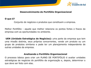 Desenvolvimento do Portifólio Organizacional
O que é?
Conjunto de negócios e produtos que constituem a empresa.
Melhor Portifólio - aquele que melhor relaciona os pontos fortes e fracos da
empresa com as oportunidades no ambiente.
UEN (Unidade Estratégica de Negócios): uma parte da empresa que tem
uma missão distinta, seus próprios concorrentes, vende um produto ou um
grupo de produtos similares e pode ter um planejamento independente de
outras unidades da empresa.
Analisando o Portifólio Organizacional
O processo básico para criar um PLANO DE PORTIFÓLIO é avaliar unidades
estratégicas de negócios do portifólio da organização e, depois, determinar o
que deve ser feito com elas.
 