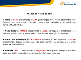 Análise da Matriz de BCG
• Estrela: ALTO crescimento e ALTA participação. Pesados investimentos para
financiar seu crescimento; Quando o crescimento desacelera, se transforma
numa VACA LEITEIRA;
• Vaca Leiteira: BAIXO crescimento e ALTA participação. Estabelecidos e
bem-sucedidos; menos investimento para manter a posição no mercado;
• Ponto de Interrogação: PEQUENA participação no mercado de ALTO
crescimento. Requer investimento alto para manter sua participação e, mais
ainda para aumentá-la.
• Abacaxi: BAIXO crescimento e PEQUENA participação. Assegura dinheiro
para se manter, mas não assegura grandes fontes de recursos.
 