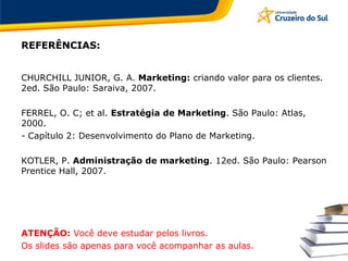 REFERÊNCIAS:
CHURCHILL JUNIOR, G. A. Marketing: criando valor para os clientes.
2ed. São Paulo: Saraiva, 2007.
FERREL, O. C; et al. Estratégia de Marketing. São Paulo: Atlas,
2000.
- Capítulo 2: Desenvolvimento do Plano de Marketing.
KOTLER, P. Administração de marketing. 12ed. São Paulo: Pearson
Prentice Hall, 2007.
ATENÇÃO: Você deve estudar pelos livros.
Os slides são apenas para você acompanhar as aulas.
 