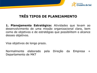 TRÊS TIPOS DE PLANEJAMENTO
1. Planejamento Estratégico: Atividades que levam ao
desenvolvimento de uma missão organizacional clara, bem
como de objetivos e de estratégias que possibilitem o alcance
desses objetivos.
Visa objetivos de longo prazo.
Normalmente elaborado pela Direção da Empresa +
Departamento de MKT
 