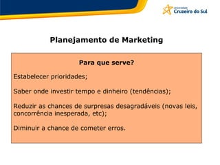 Planejamento de Marketing
Para que serve?
Estabelecer prioridades;
Saber onde investir tempo e dinheiro (tendências);
Reduzir as chances de surpresas desagradáveis (novas leis,
concorrência inesperada, etc);
Diminuir a chance de cometer erros.
 