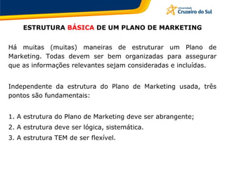 ESTRUTURA BÁSICA DE UM PLANO DE MARKETING
Há muitas (muitas) maneiras de estruturar um Plano de
Marketing. Todas devem ser bem organizadas para assegurar
que as informações relevantes sejam consideradas e incluídas.
Independente da estrutura do Plano de Marketing usada, três
pontos são fundamentais:
1. A estrutura do Plano de Marketing deve ser abrangente;
2. A estrutura deve ser lógica, sistemática.
3. A estrutura TEM de ser flexível.
 