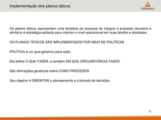 Implementação dos planos táticos




Os planos táticos representam uma tentativa da empresa de integrar o processo decisório e
alinhá-lo à estratégia adotada para orientar o nível operacional em suas tarefas e atividades.

OS PLANOS TÁTICOS SÃO IMPLEMENTADOS POR MEIO DE POLÍTICAS

POLÍTICA é um guia genérico para ação.

Ela define O QUE FAZER, e também EM QUE CIRCUNSTÂNCIA FAZER.

São afirmações genéricas sobre COMO PROCEDER.

Seu objetivo é ORIENTAR o planejamento e a tomada de decisões.




                                                                                            12
 