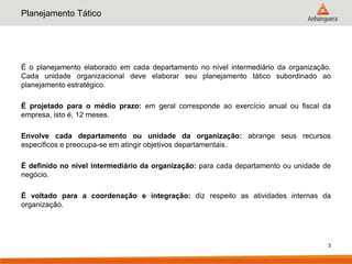 Planejamento Tático




É o planejamento elaborado em cada departamento no nível intermediário da organização.
Cada unidade organizacional deve elaborar seu planejamento tático subordinado ao
planejamento estratégico.

É projetado para o médio prazo: em geral corresponde ao exercício anual ou fiscal da
empresa, isto é, 12 meses.

Envolve cada departamento ou unidade da organização: abrange seus recursos
específicos e preocupa-se em atingir objetivos departamentais.

É definido no nível intermediário da organização: para cada departamento ou unidade de
negócio.

É voltado para a coordenação e integração: diz respeito as atividades internas da
organização.




                                                                                     3
 