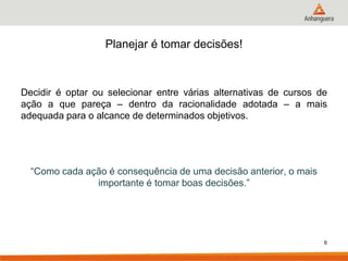 Planejar é tomar decisões!



Decidir é optar ou selecionar entre várias alternativas de cursos de
ação a que pareça – dentro da racionalidade adotada – a mais
adequada para o alcance de determinados objetivos.




  “Como cada ação é consequência de uma decisão anterior, o mais
               importante é tomar boas decisões.”




                                                                   6
 