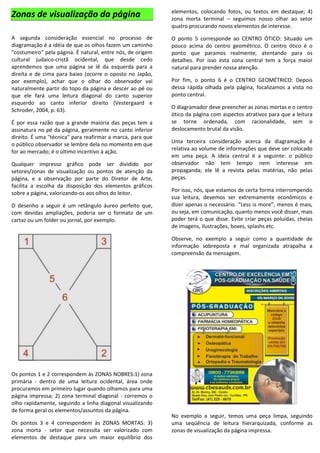 Zonas de visualização da página
A segunda consideração essencial no processo de
diagramação é a idéia de que os olhos fazem um caminho
"costumeiro" pela página. É natural, entre nós, de origem
cultural judaico-cristã ocidental, que desde cedo
aprendemos que uma página se lê da esquerda para a
direita e de cima para baixo (ocorre o oposto no Japão,
por exemplo), achar que o olhar do observador vai
naturalmente partir do topo da página e descer ao pé ou
que ele fará uma leitura diagonal do canto superior
esquerdo ao canto inferior direito (Vestergaard e
Schroder, 2004, p. 63).
É por essa razão que a grande maioria das peças tem a
assinatura no pé da página, geralmente no canto inferior
direito. É uma "técnica" para reafirmar a marca, para que
o público observador se lembre dela no momento em que
for ao mercado; é o último incentivo à ação.
Qualquer impresso gráfico pode ser dividido por
setores/zonas de visualização ou pontos de atenção da
página, e a observação por parte do Diretor de Arte,
facilita a escolha da disposição dos elementos gráficos
sobre a página, valorizando-os aos olhos do leitor.
O desenho a seguir é um retângulo áureo perfeito que,
com devidas ampliações, poderia ser o formato de um
cartaz ou um folder ou jornal, por exemplo.
Os pontos 1 e 2 correspondem às ZONAS NOBRES:1) zona
primária - dentro de uma leitura ocidental, área onde
procuramos em primeiro lugar quando olhamos para uma
página impressa; 2) zona terminal diagonal - corremos o
olho rapidamente, seguindo a linha diagonal visualizando
de forma geral os elementos/assuntos da página.
Os pontos 3 e 4 correspondem às ZONAS MORTAS: 3)
zona morta - setor que necessita ser valorizado com
elementos de destaque para um maior equilíbrio dos
elementos, colocando fotos, ou textos em destaque; 4)
zona morta terminal – seguimos nosso olhar ao setor
quatro procurando novos elementos de interesse.
O ponto 5 corresponde ao CENTRO ÓTICO: Situado um
pouco acima do centro geométrico. O centro ótico é o
ponto que paramos realmente, atentando para os
detalhes. Por isso esta zona central tem a força maior
natural para prender nossa atenção.
Por fim, o ponto 6 é o CENTRO GEOMÉTRICO: Depois
dessa rápida olhada pela página, focalizamos a vista no
ponto central.
O diagramador deve preencher as zonas mortas e o centro
ótico da página com aspectos atrativos para que a leitura
se torne ordenada, com racionalidade, sem o
deslocamento brutal da visão.
Uma terceira consideração acerca da diagramação é
relativa ao volume de informações que deve ser colocado
em uma peça. A ideia central é a seguinte: o público
observador não tem tempo nem interesse em
propaganda; ele lê a revista pelas matérias, não pelas
peças.
Por isso, nós, que estamos de certa forma interrompendo
sua leitura, devemos ser extremamente econômicos e
dizer apenas o necessário. “Less is more”, menos é mais,
ou seja, em comunicação, quanto menos você disser, mais
poder terá o que disse. Evite criar peças poluídas, cheias
de imagens, ilustrações, boxes, splashs etc.
Observe, no exemplo a seguir como a quantidade de
informação sobreposta e mal organizada atrapalha a
compreensão da mensagem.
No exemplo a seguir, temos uma peça limpa, seguindo
uma seqüência de leitura hierarquizada, conforme as
zonas de visualização da página impressa.
 