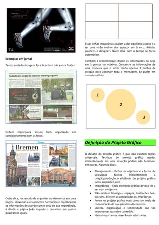Exemplos em jornal
Textos cortados imagens fora de ordem não existe fluidez:
Ordem hierárquica leitura bem organizada em
condicionamento com as fotos:
Outra dica, no sentido de organizar os elementos em uma
página, deixando-a visualmente harmônica e equilibrando
as informações de acordo com o peso de sua importância,
é dividir a página (não importa o tamanho) em quatro
quadrantes iguais.
Essas linhas imaginárias ajudam a dar equilíbrio à peça e a
ter uma visão melhor dos espaços em branco. Artistas
plásticos e designers fazem isso. Com o tempo se torna
automático.
Também é recomendável dividir as informações da peça
em 3 pontos no máximo. Concentre as informações de
uma maneira que o leitor tenha apenas 3 pontos de
atração para absorver toda a mensagem. Se puder em
menos, melhor.
Definição do Projeto Gráfico
O desafio do projeto gráfico é que não existem regras
universais. Técnicas de projeto gráfico usadas
eficientemente em uma situação podem não funcionar
em outras. Algumas dicas:
 Planejamento - Definir os objetivos e a forma de
veiculação facilita eficientemente a
criação/produção e eficiência do projeto gráfico
junto ao público-alvo.
 Importância - Todo elemento gráfico deverá ter a
ver com o objetivo.
 Não existem tipologias, espaços, ilustrações boas
ou ruins. Existem as apropriadas ou impróprias.
 Pense no projeto gráfico mais como um meio de
comunicação do que para fins decorativos.
 Clareza, organização e simplicidade são tão
importantes quanto o conteúdo.
 Ideias importantes deverão ser valorizadas.
 