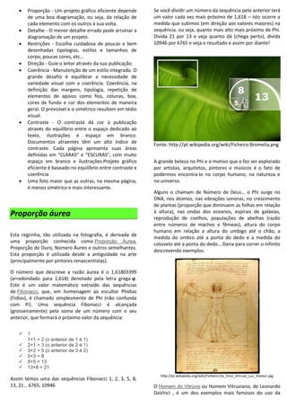  Proporção - Um projeto gráfico eficiente depende
de uma boa diagramação, ou seja, da relação de
cada elemento com os outros à sua volta.
 Detalhe - O menor detalhe errado pode arruinar a
diagramação de um projeto.
 Restrições - Escolha cuidadosa de poucas e bem
desenhadas tipologias, estilos e tamanhos de
corpo, poucas cores, etc...
 Direção - Guie o leitor através da sua publicação.
 Coerência - Manutenção de um estilo integrado. O
grande desafio é equilibrar a necessidade de
variedade visual com a coerência. Coerência, na
definição das margens, tipologia, repetição de
elementos de apoios como fios, colunas, box,
cores de fundo e cor dos elementos de maneira
geral. O previsível e o simétrico resultam em tédio
visual.
 Contraste - O contraste dá cor à publicação
através do equilíbrio entre o espaço dedicado ao
texto, ilustrações e espaço em branco.
Documentos atraentes têm um alto índice de
contraste. Cada página apresenta suas áreas
definidas em “CLARAS” e “ESCURAS”, com muito
espaço em branco e ilustrações.Projeto gráfico
eficiente é baseado no equilíbrio entre contraste e
coerência
 Uma foto maior que as outras, na mesma página,
é menos simétrico e mais interessante.
Proporção áurea
Esta regrinha, tão utilizada na fotografia, é derivada de
uma proporção conhecida como Proporção Áurea,
Proporção de Ouro, Número Áureo e outros semelhantes.
Esta proporção é utilizada desde a antiguidade na arte
(principalmente por pintores renascentistas).
O número que descreve a razão áurea é o 1,61803399
(arredondado para 1,618) denotado pela letra grega φ.
Este é um valor matemático extraído das sequências
de Fibonacci, que, em homenagem ao escultor Phidias
(Fidías), é chamado simplesmente de Phi (não confunda
com Pi). Uma sequência Fibonacci é alcançada
(grosseiramente) pela soma de um número com o seu
anterior, que formará o próximo valor da sequência:
 1
1+1 = 2 (o anterior de 1 é 1)
 2+1 = 3 (o anterior de 2 é 1)
 3+2 = 5 (o anterior de 3 é 2)
 5+3 = 8
 8+5 = 13
 13+8 = 21
Assim temos uma das sequências Fibonacci 1, 2, 3, 5, 8,
13, 21… 6765, 10946
Se você dividir um número da sequência pelo anterior terá
um valor cada vez mais próximo de 1,618 – isto ocorre a
medida que subimos (em direção aos valores maiores) na
sequência, ou seja, quanto mais alto mais próximo de Phi.
Divida 21 por 13 e veja quanto dá (chega perto), divida
10946 por 6765 e veja o resultado e assim por diante!
Fonte: http://pt.wikipedia.org/wiki/Ficheiro:Bromelia.png
A grande beleza no Phi e o motivo que o fez ser explorado
por artistas, arquitetos, pintores e músicos é o fato de
podermos encontra-lo no corpo humano, na natureza e
no universo.
Alguns o chamam de Número de Deus… o Phi surge no
DNA, nos átomos, nas vibrações sonoras, no crescimento
de plantas (proporção que diminuem as folhas em relação
à altura), nas ondas dos oceanos, espirais de galáxias,
reprodução de coelhos, populações de abelhas (razão
entre números de machos e fêmeas), altura do corpo
humano em relação a altura do umbigo até o chão, a
medida do ombro até a ponta do dedo e a medida do
cotovelo até a ponta do dedo… Daria para correr o infinito
descrevendo exemplos.
http://pt.wikipedia.org/wiki/Ficheiro:Da_Vinci_Vitruve_Luc_Viatour.jpg
O Homem do Vitrúvio ou Homem Vitruviano, de Leonardo
DaVinci , é um dos exemplos mais famosos do uso da
 