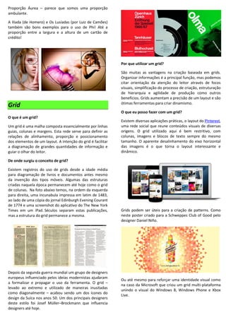 Proporção Áurea – parece que somos uma proporção
ambulante.
A Ilíada (de Homero) e Os Lusíadas (por Luiz de Camões)
também são bons exemplos para o uso de Phi! Até a
proporção entre a largura e a altura de um cartão de
crédito!
Grid
O que é um grid?
Um grid é uma malha composta essencialmente por linhas
guias, colunas e margens. Esta rede serve para definir as
relações de alinhamento, proporção e posicionamento
dos elementos de um layout. A intenção do grid é facilitar
a diagramação de grandes quantidades de informação e
guiar o olhar do leitor.
De onde surgiu o conceito de grid?
Existem registros do uso de grids desde a idade média
para diagramação de livros e documentos antes mesmo
da invenção dos tipos móveis. Algumas das estruturas
criadas naquela época permanecem até hoje como o grid
de colunas. Na foto abaixo temos, na ordem da esquerda
para direita, uma incunabula impressa em latim de 1483,
ao lado de uma cópia do jornal Edinburgh Evening Courant
de 1774 e uma screenshot do aplicativo do The New York
Times em um iPad. Séculos separam estas publicações,
mas a estrutura do grid permanece a mesma.
Depois da segunda guerra mundial um grupo de designers
europeus influenciado pelos ideias modernistas ajudaram
a formalizar e propagar o uso da ferramenta. O grid –
levado ao extremo e utilizado de maneiras inusitadas
como diagonalmente – acabou sendo um dos ícones do
design da Suíca nos anos 50. Um dos principais designers
deste estilo foi Josef Müller–Brockmann que influencia
designers até hoje.
Por que utilizar um grid?
São muitas as vantagens na criação baseada em grids.
Organizar informações é a principal função, mas podemos
citar orientação da atenção do leitor através de focos
visuais, simplificação do processo de criação, estruturação
de hierarquia e agilidade de produção como outros
benefícios. Grids aumentam a precisão de um layout e são
ótimas ferramentas para criar dinamismo.
O que eu posso fazer com um grid?
Existem diversas aplicações práticas, o layout do Pinterest,
uma rede social que reune conteúdos visuais de diversas
origens. O grid utilizado aqui é bem restritivo, com
colunas, imagens e blocos de texto sempre do mesmo
tamanho. O aparente desalinhamento do eixo horizontal
das imagens é o que torna o layout interessante e
dinâmico.
Grids podem ser úteis para a criação de patterns. Como
neste poster criado para a Schweppes Club of Good pelo
designer Daniel Niño.
Ou até mesmo para reforçar uma identidade visual como
na caso da Microsoft que criou um grid multi-plataforma
unindo o visual do Windows 8, Windows Phone e Xbox
Live.
 
