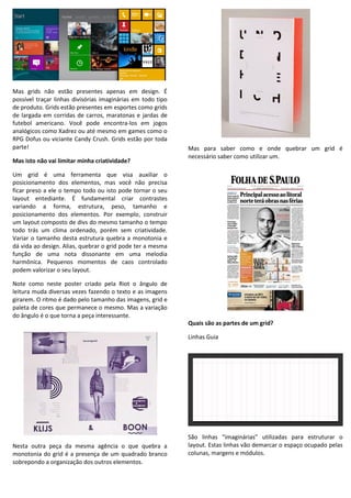 Mas grids não estão presentes apenas em design. É
possível traçar linhas divisórias imaginárias em todo tipo
de produto. Grids estão presentes em esportes como grids
de largada em corridas de carros, maratonas e jardas de
futebol americano. Você pode encontra-los em jogos
analógicos como Xadrez ou até mesmo em games como o
RPG Dofus ou viciante Candy Crush. Grids estão por toda
parte!
Mas isto não vai limitar minha criatividade?
Um grid é uma ferramenta que visa auxiliar o
posicionamento dos elementos, mas você não precisa
ficar preso a ele o tempo todo ou isto pode tornar o seu
layout entediante. É fundamental criar contrastes
variando a forma, estrutura, peso, tamanho e
posicionamento dos elementos. Por exemplo, construir
um layout composto de divs do mesmo tamanho o tempo
todo trás um clima ordenado, porém sem criatividade.
Variar o tamanho desta estrutura quebra a monotonia e
dá vida ao design. Alias, quebrar o grid pode ter a mesma
função de uma nota dissonante em uma melodia
harmônica. Pequenos momentos de caos controlado
podem valorizar o seu layout.
Note como neste poster criado pela Riot o ângulo de
leitura muda diversas vezes fazendo o texto e as imagens
girarem. O ritmo é dado pelo tamanho das imagens, grid e
paleta de cores que permanece o mesmo. Mas a variação
do ângulo é o que torna a peça interessante.
Nesta outra peça da mesma agência o que quebra a
monotonia do grid é a presença de um quadrado branco
sobrepondo a organização dos outros elementos.
Mas para saber como e onde quebrar um grid é
necessário saber como utilizar um.
Quais são as partes de um grid?
Linhas Guia
São linhas “imaginárias” utilizadas para estruturar o
layout. Estas linhas vão demarcar o espaço ocupado pelas
colunas, margens e módulos.
 