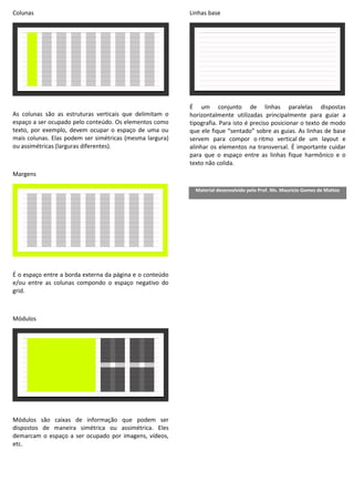 Colunas
As colunas são as estruturas verticais que delimitam o
espaço a ser ocupado pelo conteúdo. Os elementos como
texto, por exemplo, devem ocupar o espaço de uma ou
mais colunas. Elas podem ser simétricas (mesma largura)
ou assimétricas (larguras diferentes).
Margens
É o espaço entre a borda externa da página e o conteúdo
e/ou entre as colunas compondo o espaço negativo do
grid.
Módulos
Módulos são caixas de informação que podem ser
dispostos de maneira simétrica ou assimétrica. Eles
demarcam o espaço a ser ocupado por imagens, vídeos,
etc.
Linhas base
É um conjunto de linhas paralelas dispostas
horizontalmente utilizadas principalmente para guiar a
tipografia. Para isto é preciso posicionar o texto de modo
que ele fique “sentado” sobre as guias. As linhas de base
servem para compor o ritmo vertical de um layout e
alinhar os elementos na transversal. É importante cuidar
para que o espaço entre as linhas fique harmônico e o
texto não colida.
Material desenvolvido pelo Prof. Ms. Maurício Gomes de Mattos
 