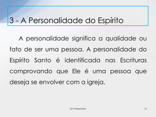 A personalidade significa a qualidade ou
fato de ser uma pessoa. A personalidade do
Espírito Santo é identificada nas Escrituras
comprovando que Ele é uma pessoa que
deseja se envolver com a igreja.
3 - A Personalidade do Espírito
12I.E.P Missionária
 