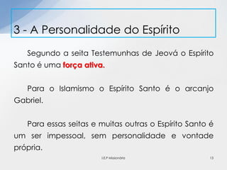 Segundo a seita Testemunhas de Jeová o Espírito
Santo é uma força ativa.
Para o Islamismo o Espírito Santo é o arcanjo
Gabriel.
Para essas seitas e muitas outras o Espírito Santo é
um ser impessoal, sem personalidade e vontade
própria.
3 - A Personalidade do Espírito
13I.E.P Missionária
 