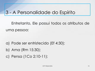 Entretanto, Ele possui todos os atributos de
uma pessoa:
a) Pode ser entristecido (Ef 4:30);
b) Ama (Rm 15:30);
c) Pensa (1Co 2:10-11);
3 - A Personalidade do Espírito
14I.E.P Missionária
 