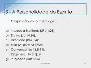 O Espírito Santo também age:
a) Inspirou a Escrituras (2Pe 1:21);
b) Ensina (Jo 14:26);
c) Direciona (Rm 8:4);
d) Fala (At 8:29; At 13:2);
e) Convence (Jo 16:8-11);
f) Regenera (Jo 3:5); e
g) Intercede (Rm 8:26).
3 - A Personalidade do Espírito
15I.E.P Missionária
 