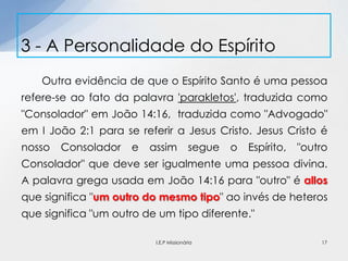 Outra evidência de que o Espírito Santo é uma pessoa
refere-se ao fato da palavra 'parakletos', traduzida como
"Consolador" em João 14:16, traduzida como "Advogado"
em I João 2:1 para se referir a Jesus Cristo. Jesus Cristo é
nosso Consolador e assim segue o Espírito, "outro
Consolador" que deve ser igualmente uma pessoa divina.
A palavra grega usada em João 14:16 para "outro" é allos
que significa "um outro do mesmo tipo" ao invés de heteros
que significa "um outro de um tipo diferente."
3 - A Personalidade do Espírito
17I.E.P Missionária
 
