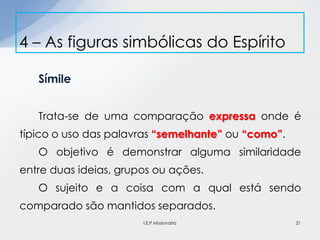 Símile
Trata-se de uma comparação expressa onde é
típico o uso das palavras “semelhante” ou “como”.
O objetivo é demonstrar alguma similaridade
entre duas ideias, grupos ou ações.
O sujeito e a coisa com a qual está sendo
comparado são mantidos separados.
4 – As figuras simbólicas do Espírito
21I.E.P Missionária
 