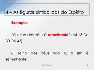 Exemplo:
“O reino dos céus é semelhante” (Mt 13:24-
30, 36-43).
O reino dos céus não é, e sim é
semelhante.
4 – As figuras simbólicas do Espírito
22I.E.P Missionária
 