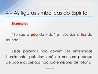 Exemplo:
“Eu sou o pão da vida” e “vós sois a luz do
mundo”.
Essas palavras não devem ser entendidas
literalmente, pois Jesus não é nenhum pedaço
de pão e os cristãos não são emissores de fótons.
4 – As figuras simbólicas do Espírito
24I.E.P Missionária
 