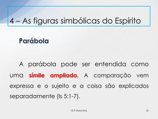 Parábola
A parábola pode ser entendida como
uma símile ampliada. A comparação vem
expressa e o sujeito e a coisa são explicados
separadamente (Is 5:1-7).
4 – As figuras simbólicas do Espírito
25I.E.P Missionária
 