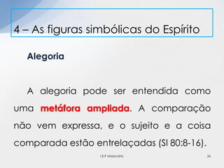 Alegoria
A alegoria pode ser entendida como
uma metáfora ampliada. A comparação
não vem expressa, e o sujeito e a coisa
comparada estão entrelaçadas (Sl 80:8-16).
4 – As figuras simbólicas do Espírito
26I.E.P Missionária
 