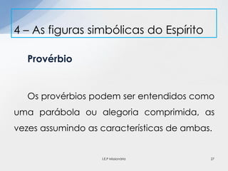 Provérbio
Os provérbios podem ser entendidos como
uma parábola ou alegoria comprimida, as
vezes assumindo as características de ambas.
4 – As figuras simbólicas do Espírito
27I.E.P Missionária
 