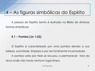 A pessoa do Espírito Santo é ilustrada na Bíblia de diversas
formas simbólicas:
4.1 – Pomba (Jo 1:32)
O Espírito é caracterizado por uma pomba devido a sua
beleza, suavidade, limpeza e por ser facilmente incomodada.
A pomba solta por Noé se recusou a permanecer fora da
arca onde não havia nenhum lugar limpo.
4 – As figuras simbólicas do Espírito
29I.E.P Missionária
 