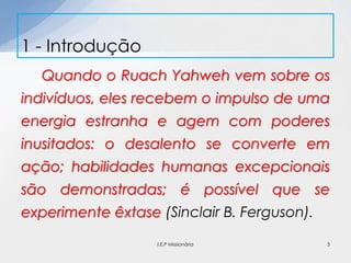 Quando o Ruach Yahweh vem sobre os
indivíduos, eles recebem o impulso de uma
energia estranha e agem com poderes
inusitados: o desalento se converte em
ação; habilidades humanas excepcionais
são demonstradas; é possível que se
experimente êxtase (Sinclair B. Ferguson).
1 - Introdução
3I.E.P Missionária
 