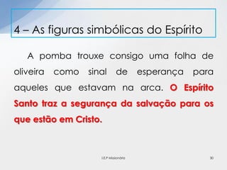 A pomba trouxe consigo uma folha de
oliveira como sinal de esperança para
aqueles que estavam na arca. O Espírito
Santo traz a segurança da salvação para os
que estão em Cristo.
4 – As figuras simbólicas do Espírito
30I.E.P Missionária
 
