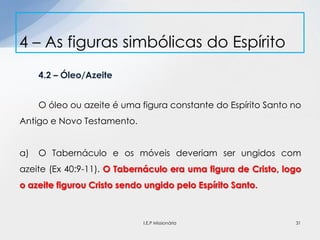 4.2 – Óleo/Azeite
O óleo ou azeite é uma figura constante do Espírito Santo no
Antigo e Novo Testamento.
a) O Tabernáculo e os móveis deveriam ser ungidos com
azeite (Ex 40:9-11). O Tabernáculo era uma figura de Cristo, logo
o azeite figurou Cristo sendo ungido pelo Espírito Santo.
4 – As figuras simbólicas do Espírito
31I.E.P Missionária
 