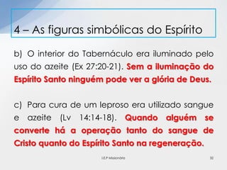 b) O interior do Tabernáculo era iluminado pelo
uso do azeite (Ex 27:20-21). Sem a iluminação do
Espírito Santo ninguém pode ver a glória de Deus.
c) Para cura de um leproso era utilizado sangue
e azeite (Lv 14:14-18). Quando alguém se
converte há a operação tanto do sangue de
Cristo quanto do Espírito Santo na regeneração.
4 – As figuras simbólicas do Espírito
32I.E.P Missionária
 
