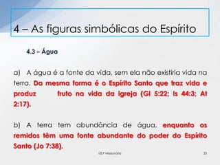 4.3 – Água
a) A água é a fonte da vida, sem ela não existiria vida na
terra. Da mesma forma é o Espírito Santo que traz vida e
produz fruto na vida da igreja (Gl 5:22; Is 44:3; At
2:17).
b) A terra tem abundância de água, enquanto os
remidos têm uma fonte abundante do poder do Espírito
Santo (Jo 7:38).
4 – As figuras simbólicas do Espírito
33I.E.P Missionária
 