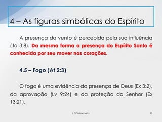 A presença do vento é percebida pela sua influência
(Jo 3:8). Da mesma forma a presença do Espírito Santo é
conhecida por seu mover nos corações.
4.5 – Fogo (At 2:3)
O fogo é uma evidência da presença de Deus (Ex 3:2),
da aprovação (Lv 9:24) e da proteção do Senhor (Ex
13:21).
4 – As figuras simbólicas do Espírito
35I.E.P Missionária
 