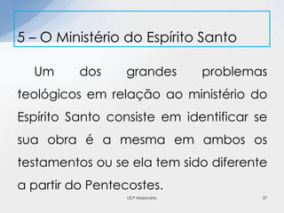 Um dos grandes problemas
teológicos em relação ao ministério do
Espírito Santo consiste em identificar se
sua obra é a mesma em ambos os
testamentos ou se ela tem sido diferente
a partir do Pentecostes.
5 – O Ministério do Espírito Santo
37I.E.P Missionária
 