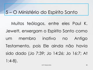 Muitos teólogos, entre eles Paul K.
Jewett, enxergam o Espírito Santo como
um membro inativo no Antigo
Testamento, pois Ele ainda não havia
sido dado (Jo 7:39; Jo 14:26; Jo 16:7; At
1:4-8).
5 – O Ministério do Espírito Santo
38I.E.P Missionária
 